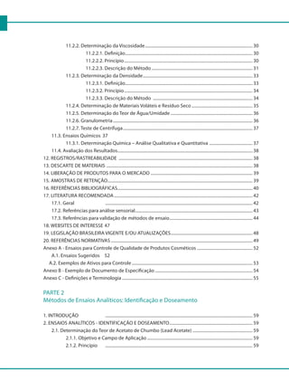 11.2.2. Determinação da Viscosidade.................................................................................................. 30
				 11.2.2.1. Definição.................................................................................................................... 30
				 11.2.2.2. Princípio..................................................................................................................... 30
				 11.2.2.3. Descrição do Método............................................................................................ 31
			 11.2.3. Determinação da Densidade.................................................................................................... 33
				 11.2.3.1. Definição.................................................................................................................... 33
				 11.2.3.2. Princípio..................................................................................................................... 34
				 11.2.3.3. Descrição do Método ........................................................................................... 34
			 11.2.4. Determinação de Materiais Voláteis e Resíduo Seco........................................................ 35
			 11.2.5. Determinação do Teor de Água/Umidade........................................................................... 36
			 11.2.6. Granulometria............................................................................................................................... 36
			 11.2.7. Teste de Centrífuga...................................................................................................................... 37
		 11.3. Ensaios Químicos	 37
			 11.3.1. Determinação Química – Análise Qualitativa e Quantitativa ........................................ 37
		 11.4. Avaliação dos Resultados........................................................................................................................... 38
12. REGISTROS/RASTREABILIDADE .......................................................................................................................... 38
13. DESCARTE DE MATERIAIS ..................................................................................................................................... 38
14. LIBERAÇÃO DE PRODUTOS PARA O MERCADO............................................................................................. 39
15. AMOSTRAS DE RETENÇÃO.................................................................................................................................... 39
16. REFERÊNCIAS BIBLIOGRÁFICAS........................................................................................................................... 40
17. LITERATURA RECOMENDADA.............................................................................................................................. 42
		 17.1. Geral 			 ...................................................................................................................................... 42
		 17.2. Referências para análise sensorial........................................................................................................... 43
		 17.3. Referências para validação de métodos de ensaio............................................................................ 44
18. WEBSITES DE INTERESSE	47
19. LEGISLAÇÃO BRASILEIRA VIGENTE E/OU ATUALIZAÇÕES........................................................................... 48
20. REFERÊNCIAS NORMATIVAS................................................................................................................................. 49
Anexo A - Ensaios para Controle de Qualidade de Produtos Cosméticos ................................................... 52
		 A.1. Ensaios Sugeridos		 52
A.2. Exemplos de Ativos para Controle.............................................................................................................. 53
Anexo B - Exemplo de Documento de Especificação......................................................................................... 54
Anexo C - Definições e Terminologia....................................................................................................................... 55
PARTE 2
Métodos de Ensaios Analíticos: Identificação e Doseamento
1. INTRODUÇÃO			 ...................................................................................................................................... 59
2. ENSAIOS ANALÍTICOS - IDENTIFICAÇÃO E DOSEAMENTO............................................................................ 59
		 2.1. Determinação do Teor de Acetato de Chumbo (Lead Acetate)....................................................... 59
			 2.1.1. Objetivo e Campo de Aplicação................................................................................................ 59
			 2.1.2. Princípio		 ...................................................................................................................................... 59	
 