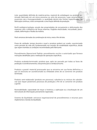 Guia de Controle de Qualidade de Produtos Cosméticos 57
Lote: quantidade definida de matéria-prima, material de embalagem ou produto ter-
minado fabricado em um único processo ou série de processos, cujas características
essenciais são a homogeneidade e a qualidade dentro dos limites especificados. Na
fabricação contínua, o lote corresponde a uma fração definida da produção.
Perfil reológico/reologia: estudo das propriedades de escoamento e deformação dos
materiais sob a influência de forças externas. Engloba elasticidade, viscosidade, plasti-
cidade,	deformação	e	fl	uidez	da	matéria.
Pool: amostras derivadas da combinação do início, meio e fim do lote.
Prazo de validade: tempo durante o qual o produto poderá ser usado, caracterizado
como período de vida útil, fundamentado nos estudos de estabilidade específicos, desde
que sejam mantidas as condições recomendadas pelo fabricante.
Procedimento Operacional Padrão: procedimento escrito e autorizado que fornece
instruções detalhadas para a realização de operações específicas.
Produto acabado/terminado: produto que, após ter passado por todas as fases de
produção e acondicionamento, está pronto para a venda/consumo.
Produto a granel: material processado que se encontra em sua forma definitiva, e
que só necessita ser acondicionado ou embalado antes de se converter em produto
terminado.
Produto semi-elaborado (produto em processo): substância ou mistura de substân-
cias que requer posteriores processos de produção a fim de se converter em produto
a granel.
Rastreabilidade: capacidade de traçar o histórico, a aplicação ou a localização de um
item através de informações previamente registradas.
Sistema da Qualidade: estrutura organizacional de procedimentos e recursos para
implementar a Gestão da Qualidade.
 