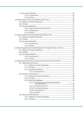 2.1.3. Descrição do Método.................................................................................................................... 60
				 2.1.3.1. Procedimento............................................................................................................. 60
				 2.1.3.2. Cálculo ......................................................................................................................... 60
		 2.2. Determinação do Teor de Ácido Bórico (Boric Acid)............................................................................ 60
			 2.2.1. Objetivo e Campo de Aplicação................................................................................................ 61
			 2.2.2. Princípio		 ...................................................................................................................................... 61
			 2.2.3. Descrição do Método.................................................................................................................... 61
				 2.2.3.1. Preparo da Coluna de Troca Iônica...................................................................... 61
				 2.2.3.2. Procedimento............................................................................................................. 61
				 2.2.3.3. Cálculo.......................................................................................................................... 62
		 2.3. Determinação do Teor de Ácido Glicólico (Glycolic Acid).................................................................. 63
			 2.3.1. Objetivo e Campo de Aplicação................................................................................................ 63
			 2.3.2. Princípio		 ...................................................................................................................................... 63
			 2.3.3. Descrição do Método.................................................................................................................... 63
				 2.3.3.1. Procedimento............................................................................................................. 63
				 2.3.3.2. Cálculo.......................................................................................................................... 63
		 2.4. Determinação do Teor de Ácido Tioglicólico (Thioglycolic Acid) e seus Sais ............................. 64
			 2.4.1. Objetivo e Campo de Aplicação................................................................................................ 64
			 2.4.2. Princípio		 ...................................................................................................................................... 64
			 2.4.3. Descrição do Método.................................................................................................................... 64
				 2.4.3.1. Procedimento............................................................................................................. 64
				 2.4.3.2. Cálculo.......................................................................................................................... 64
		 2.5. Identificação do Zircônio e Doseamento de Zircônio, Alumínio e Cloro ..................................... 67
			 2.5.1. Identificação do Zircônio............................................................................................................. 67
				 2.5.1.1. Objetivo e Campo de Aplicação........................................................................... 67
				 2.5.1.2. Princípio....................................................................................................................... 67
				 2.5.1.3. Descrição do Método............................................................................................... 67
					 2.5.1.3.1. Procedimento.......................................................................................... 67
			 2.5.2. Doseamento do Zircônio............................................................................................................. 67
				 2.5.2.1. Objetivo e Campo de Aplicação........................................................................... 68
				 2.5.2.2. Princípio....................................................................................................................... 68
				 2.5.2.3. Descrição do Método............................................................................................... 68
					 2.5.2.3.1. Condições para a Espectrofotometria de ................
						 Absorção Atômica................................................................................... 68
					 2.5.2.3.2. Preparo da Amostra............................................................................... 68
					 2.5.2.3.3. Curva de Calibração............................................................................... 69
					 2.5.2.3.4. Procedimento.......................................................................................... 69
					 2.5.2.3.5. Cálculo ...................................................................................................... 70
			 2.5.3. Doseamento do Alumínio............................................................................................................ 70
				 2.5.3.1. Objetivo e Campo de Aplicação........................................................................... 70
				 2.5.3.2. Princípio....................................................................................................................... 70
 
