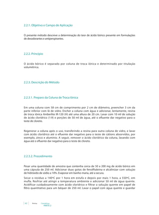 PARTE 2
62 Anvisa Cosméticos
2.2.1. Objetivo e Campo de Aplicação
O presente método descreve a determinação do teor de ácido bórico presente em formulações
de desodorantes e antiperspirantes.
2.2.2. Princípio
O ácido bórico é separado por coluna de troca iônica e determinado por titulação
volumétrica.
2.2.3. Descrição do Método
2.2.3.1. Preparo da Coluna de Troca Iônica
Em uma coluna com 58 cm de comprimento por 2 cm de diâmetro, preencher 3 cm da
parte inferior com lã de vidro. Encher a coluna com água e adicionar, lentamente, resina
de troca iônica Amberlite IR-120 (H) até uma altura de 20 cm. Lavar com 10 ml de solução
de ácido clorídrico (1:9) e porções de 50 ml de água, até o efluente dar negativo para o
teste de cloreto.
Regenerar a coluna após o uso, transferindo a resina para outra coluna de vidro, e lavar
com ácido clorídrico até o efluente dar negativo para o teste de cátions absorvidos, por
exemplo, zinco e alumínio. A seguir, remover o ácido clorídrico da coluna, lavando com
água até o efluente dar negativo para o teste de cloreto.
2.2.3.2. Procedimento
Pesar uma quantidade de amostra que contenha cerca de 50 a 200 mg de ácido bórico em
uma cápsula de 250 ml. Adicionar duas gotas de fenolftaleína e alcalinizar com solução
de hidróxido de sódio a 10%. Evaporar em banho-maria, até a secura.
Secar o resíduo a 140ºC por 1 hora em estufa e depois por mais 1 hora, a 550ºC, em
mufla. Resfriar até atingir a temperatura ambiente e adicionar 50 ml de água quente.
Acidificar cuidadosamente com ácido clorídrico e filtrar a solução quente em papel de
filtro quantitativo para um béquer de 250 ml. Lavar o papel com água quente e guardar
 