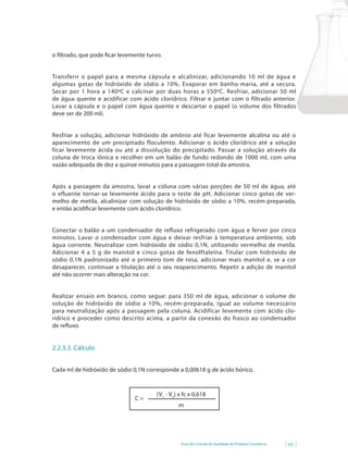 Guia de Controle de Qualidade de Produtos Cosméticos 63
o filtrado, que pode ficar levemente turvo.
Transferir o papel para a mesma cápsula e alcalinizar, adicionando 10 ml de água e
algumas	gotas	de	hidróxido	de	sódio	a	10%.	Evaporar	em	banho-maria,	até	a	secura.	
Secar por 1 hora a 140ºC e calcinar por duas horas a 550ºC. Resfriar, adicionar 50 ml
de água quente e acidificar com ácido clorídrico. Filtrar e juntar com o filtrado anterior.
Lavar a cápsula e o papel com água quente e descartar o papel (o volume dos filtrados
deve ser de 200 ml).
Resfriar a solução, adicionar hidróxido de amônio até ficar levemente alcalina ou até o
aparecimento de um precipitado floculento. Adicionar o ácido clorídrico até a solução
ficar levemente ácida ou até a dissolução do precipitado. Passar a solução através da
coluna de troca iônica e recolher em um balão de fundo redondo de 1000 ml, com uma
vazão adequada de dez a quinze minutos para a passagem total da amostra.
Após a passagem da amostra, lavar a coluna com várias porções de 50 ml de água, até
o efluente tornar-se levemente ácido para o teste de pH. Adicionar cinco gotas de ver-
melho	de	metila,	alcalinizar	com	solução	de	hidróxido	de	sódio	a	10%,	recém-preparada,	
e então acidificar levemente com ácido clorídrico.
Conectar	o	balão	a	um	condensador	de	refl	uxo	refrigerado	com	água	e	ferver	por	cinco	
minutos. Lavar o condensador com água e deixar resfriar à temperatura ambiente, sob
água corrente. Neutralizar com hidróxido de sódio 0,1N, utilizando vermelho de metila.
Adicionar 4 a 5 g de manitol e cinco gotas de fenolftaleína. Titular com hidróxido de
sódio 0,1N padronizado até o primeiro tom de rosa, adicionar mais manitol e, se a cor
desaparecer, continuar a titulação até o seu reaparecimento. Repetir a adição de manitol
até não ocorrer mais alteração na cor.
Realizar ensaio em branco, como segue: para 350 ml de água, adicionar o volume de
solução	 de	 hidróxido	 de	 sódio	 a	 10%,	 recém-preparada,	 igual	 ao	 volume	 necessário	
para neutralização após a passagem pela coluna. Acidificar levemente com ácido clo-
rídrico e proceder como descrito acima, a partir da conexão do frasco ao condensador
de	refl	uxo.
2.2.3.3. Cálculo
Cada ml de hidróxido de sódio 0,1N corresponde a 0,00618 g de ácido bórico.
(V1
- V2
) x fc x 0,618
m
C =
 