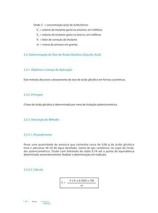 PARTE 2
64 Anvisa Cosméticos
		 Onde: C = concentração (p/p) de ácido bórico
V1
= volume do titulante gasto na amostra, em mililitros
V2
= volume do titulante gasto no branco, em mililitros
fc = fator de correção do titulante
m = massa da amostra em gramas
2.3. Determinação do Teor de Ácido Glicólico (Glycolic Acid)
2.3.1. Objetivo e Campo de Aplicação
Este método descreve o doseamento do teor de ácido glicólico em formas cosméticas.
2.3.2. Princípio
O teor de ácido glicólico é determinado por meio de titulação potenciométrica.
2.3.3. Descrição do Método
2.3.3.1. Procedimento
Pesar uma quantidade de amostra que contenha cerca de 0,06 g de ácido glicólico
livre e adicionar 40 ml de água destilada, isenta de gás carbônico, no copo do titula-
dor potenciométrico. Titular com hidróxido de sódio 0,1N até o ponto de equivalência
determinado automaticamente. Realizar a determinação em triplicata.
2.3.3.2. Cálculo
V x fc x 0,7605 x 100
m
C =
 