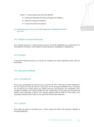 Guia de Controle de Qualidade de Produtos Cosméticos 65
Onde: C = concentração (p/p) de ácido glicólico
V = volume de hidróxido de sódio 0,1N gasto, em mililitros
fc = fator de correção do titulante
m = massa da amostra em gramas
2.4. Determinação do Teor de Ácido Tioglicólico (Thioglycolic Acid) e
seus Sais
2.4.1. Objetivo e Campo de Aplicação
Este método descreve a determinação do teor de ácido tioglicólico por iodometria em
formulações cosméticas, como loções e cremes alisantes, onduladores e depilatórios.
2.4.2. Princípio
O presente método baseia-se na reação de oxidação do ácido tioglicólico pelo iodo em
meio ácido.
2.4.3. Descrição do Método
2.4.3.1. Procedimento
Pesar uma quantidade de amostra que contenha de 100 a 200 mg de ácido tioglicólico
em um frasco de iodo de 250 ml e adicionar 50 ml de água destilada (caso a amostra
for um gel ou um creme, deixar por alguns minutos sob agitação, até completar a dis-
solução). Acidificar com ácido clorídrico 0,1N, usando duas a três gotas de vermelho de
metila como indicador, e titular com solução padronizada de iodo 0,1N até obter uma
coloração castanho-clara. Pode-se usar goma de amido como indicador.
2.4.3.2. Cálculo
Para efeito de cálculo, considerar que 1 ml de solução de iodo 0,1N equivale a 0,00921 g
de ácido tioglicólico.
 