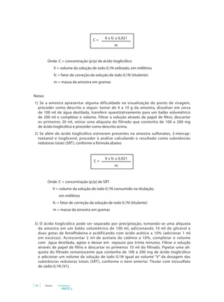 PARTE 2
66 Anvisa Cosméticos
V x fc x 0,921
m
C =
	
		 Onde: C = concentração (p/p) de ácido tioglicólico
V = volume da solução de iodo 0,1N utilizado, em mililitros
fc = fator de correção da solução de iodo 0,1N (titulante)
m = massa da amostra em gramas
Notas:
1) Se a amostra apresentar alguma dificuldade na visualização do ponto de viragem,
proceder como descrito a seguir: tomar de 4 a 10 g da amostra, dissolver em cerca
de 100 ml de água destilada, transferir quantitativamente para um balão volumétrico
de 200 ml e completar o volume. Filtrar a solução através de papel de filtro, descartar
os primeiros 20 ml, retirar uma alíquota do filtrado que contenha de 100 a 200 mg
de ácido tioglicólico e proceder como descrito acima.
2) Se além do ácido tioglicólico estiverem presentes na amostra sulfonatos, 2-mercap-
toetanol e tioglicerol, proceder à análise calculando o resultado como substâncias
redutoras totais (SRT), conforme a fórmula abaixo:
V x fc x 0,921
m
C =
		 Onde: C = concentração (p/p) de SRT
V = volume da solução de iodo 0,1N consumido na titulação,
em mililitros
fc = fator de correção da solução de iodo 0,1N (titulante)
m = massa da amostra em gramas
3) O ácido tioglicólico pode ser separado por precipitação, tomando-se uma alíquota
da amostra em um balão volumétrico de 100 ml, adicionando 10 ml de glicerol e
duas gotas de fenolftaleína e acidificando com ácido acético a 10% (adicionar 1 ml
em excesso). Acrescentar 2 ml de acetato de cádmio a 10%, completar o volume
com água destilada, agitar e deixar em repouso por trinta minutos. Filtrar a solução
através de papel de filtro e descartar os primeiros 10 ml do filtrado. Pipetar uma alí-
quota do filtrado remanescente que contenha de 100 a 200 mg de ácido tioglicólico
e adicionar um volume da solução de iodo 0,1N igual ao volume “V” da dosagem das
substâncias redutoras totais (SRT), conforme o item anterior. Titular com tiossulfato
de sódio 0,1N (V1).
 
