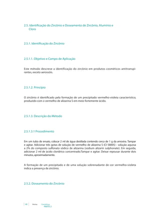 PARTE 2
68 Anvisa Cosméticos
2.5. Identificação do Zircônio e Doseamento de Zircônio, Alumínio e 	
	 Cloro
2.5.1. Identificação do Zircônio
2.5.1.1. Objetivo e Campo de Aplicação
Este método descreve a identificação do zircônio em produtos cosméticos antitranspi-
rantes, exceto aerossóis.
2.5.1.2. Princípio
O zircônio é identificado pela formação de um precipitado vermelho-violeta característico,
produzido com o vermelho de alizarina S em meio fortemente ácido.
2.5.1.3. Descrição do Método
2.5.1.3.1 Procedimento
Em um tubo de ensaio, colocar 2 ml de água destilada contendo cerca de 1 g da amostra. Tampar
e agitar. Adicionar três gotas de solução de vermelho de alizarina S (CI 58005) - solução aquosa
a 2% do composto sulfonato sódico de alizarina (sodium alizarin sulphonate). Em seguida,
adicionar 2 ml de ácido clorídrico concentrado.Tampar e agitar. Deixar repousar durante dois
minutos, aproximadamente.
A formação de um precipitado e de uma solução sobrenadante de cor vermelho-violeta
indica a presença de zircônio.
2.5.2. Doseamento do Zircônio
 