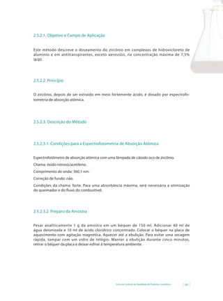 Guia de Controle de Qualidade de Produtos Cosméticos 69
2.5.2.1. Objetivo e Campo de Aplicação
Este método descreve o doseamento do zircônio em complexos de hidroxicloreto de
alumínio	 e	 em	 antitranspirantes,	 exceto	 aerossóis,	 na	 concentração	 máxima	 de	 7,5%	
(p/p).
2.5.2.2. Princípio
O zircônio, depois de ser extraído em meio fortemente ácido, é dosado por espectrofo-
tometria de absorção atômica.
2.5.2.3. Descrição do Método
2.5.2.3.1. Condições para a Espectrofotometria de Absorção Atômica
Espectrofotômetro de absorção atômica com uma lâmpada de cátodo oco de zircônio.
Chama: óxido nitroso/acetileno.
Comprimento de onda: 360,1 nm.
Correção de fundo: não.
Condições da chama: forte. Para uma absorbância máxima, será necessária a otimização
do	queimador	e	do	fl	uxo	do	combustível.
2.5.2.3.2. Preparo da Amostra
Pesar analiticamente 1 g da amostra em um béquer de 150 ml. Adicionar 40 ml de
água deionizada e 10 ml de ácido clorídrico concentrado. Colocar o béquer na placa de
aquecimento com agitação magnética. Aquecer até a ebulição. Para evitar uma secagem
rápida, tampar com um vidro de relógio. Manter a ebulição durante cinco minutos,
retirar o béquer da placa e deixar esfriar à temperatura ambiente.
 