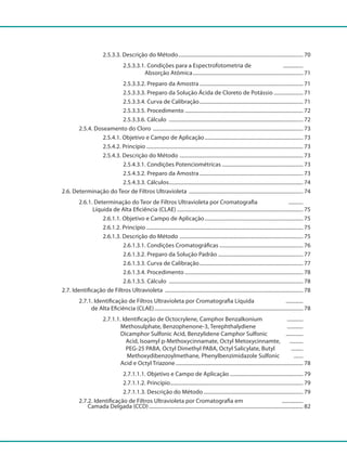2.5.3.3. Descrição do Método............................................................................................... 70
					 2.5.3.3.1. Condições para a Espectrofotometria de ................
					 Absorção Atômica.................................................................................... 71
					 2.5.3.3.2. Preparo da Amostra............................................................................... 71
					 2.5.3.3.3. Preparo da Solução Ácida de Cloreto de Potássio....................... 71
					 2.5.3.3.4. Curva de Calibração............................................................................... 71
					 2.5.3.3.5. Procedimento.......................................................................................... 72
					 2.5.3.3.6. Cálculo ...................................................................................................... 72
			 2.5.4. Doseamento do Cloro .................................................................................................................. 73
				 2.5.4.1. Objetivo e Campo de Aplicação........................................................................... 73
				 2.5.4.2. Princípio....................................................................................................................... 73
				 2.5.4.3. Descrição do Método .............................................................................................. 73
					 2.5.4.3.1. Condições Potenciométricas.............................................................. 73
					 2.5.4.3.2. Preparo da Amostra............................................................................... 73
					 2.5.4.3.3. Cálculos...................................................................................................... 74
		 2.6. Determinação do Teor de Filtros Ultravioleta ....................................................................................... 74
			 2.6.1. Determinação do Teor de Filtros Ultravioleta por Cromatografia ............
			 Líquida de Alta Eficiência (CLAE)................................................................................................ 75
				 2.6.1.1. Objetivo e Campo de Aplicação........................................................................... 75
				 2.6.1.2. Princípio....................................................................................................................... 75
				 2.6.1.3. Descrição do Método .............................................................................................. 75
					 2.6.1.3.1. Condições Cromatográficas................................................................ 76
					 2.6.1.3.2. Preparo da Solução Padrão................................................................. 77
					 2.6.1.3.3. Curva de Calibração............................................................................... 77
					 2.6.1.3.4. Procedimento.......................................................................................... 78
					 2.6.1.3.5. Cálculo ...................................................................................................... 78
		 2.7. Identificação de Filtros Ultravioleta ......................................................................................................... 78
			 2.7.1. Identificação de Filtros Ultravioleta por Cromatografia Líquida ..............
			 de Alta Eficiência (CLAE)................................................................................................................. 78
				 2.7.1.1. Identificação de Octocrylene, Camphor Benzalkonium .............
				 Methosulphate, Benzophenone-3, Terephthalydiene .............
				 Dicamphor Sulfonic Acid, Benzylidene Camphor Sulfonic ..............
					 Acid, Isoamyl p-Methoxycinnamate, Octyl Metoxycinnamte, ...........
					 PEG-25 PABA, Octyl Dimethyl PABA, Octyl Salicylate, Butyl ..........
						 Methoxydibenzoylmethane, Phenylbenzimidazole Sulfonic ........
			 	 Acid e Octyl Triazone................................................................................................. 78
					 2.7.1.1.1. Objetivo e Campo de Aplicação........................................................ 79
					 2.7.1.1.2. Princípio..................................................................................................... 79
					 2.7.1.1.3. Descrição do Método............................................................................ 79
			 2.7.2. Identificação de Filtros Ultravioleta por Cromatografia em .................
		 Camada Delgada (CCD)..................................................................................................................... 82
 