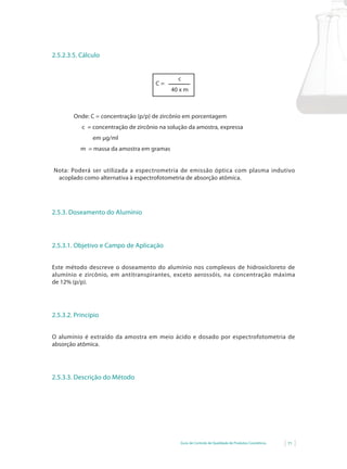 Guia de Controle de Qualidade de Produtos Cosméticos 71
2.5.2.3.5. Cálculo
c
40 x m
C =
Onde: C = concentração (p/p) de zircônio em porcentagem
c = concentração de zircônio na solução da amostra, expressa
em µg/ml
m = massa da amostra em gramas
Nota: Poderá ser utilizada a espectrometria de emissão óptica com plasma indutivo
acoplado como alternativa à espectrofotometria de absorção atômica.
2.5.3. Doseamento do Alumínio
2.5.3.1. Objetivo e Campo de Aplicação
Este método descreve o doseamento do alumínio nos complexos de hidroxicloreto de
alumínio e zircônio, em antitranspirantes, exceto aerossóis, na concentração máxima
de	12%	(p/p).
2.5.3.2. Princípio
O alumínio é extraído da amostra em meio ácido e dosado por espectrofotometria de
absorção atômica.
2.5.3.3. Descrição do Método
 