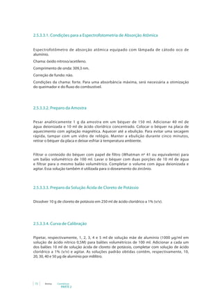 PARTE 2
72 Anvisa Cosméticos
2.5.3.3.1. Condições para a Espectrofotometria de Absorção Atômica
Espectrofotômetro de absorção atômica equipado com lâmpada de cátodo oco de
alumínio.
Chama: óxido nitroso/acetileno.
Comprimento de onda: 309,3 nm.
Correção de fundo: não.
Condições da chama: forte. Para uma absorbância máxima, será necessária a otimização
do queimador e do fluxo do combustível.
2.5.3.3.2. Preparo da Amostra
Pesar analiticamente 1 g da amostra em um béquer de 150 ml. Adicionar 40 ml de
água deionizada e 10 ml de ácido clorídrico concentrado. Colocar o béquer na placa de
aquecimento com agitação magnética. Aquecer até a ebulição. Para evitar uma secagem
rápida, tampar com um vidro de relógio. Manter a ebulição durante cinco minutos,
retirar o béquer da placa e deixar esfriar à temperatura ambiente.
Filtrar o conteúdo do béquer com papel de filtro (Whatman nº 41 ou equivalente) para
um balão volumétrico de 100 ml. Lavar o béquer com duas porções de 10 ml de água
e filtrar para o mesmo balão volumétrico. Completar o volume com água deionizada e
agitar. Essa solução também é utilizada para o doseamento do zircônio.
2.5.3.3.3. Preparo da Solução Ácida de Cloreto de Potássio
Dissolver 10 g de cloreto de potássio em 250 ml de ácido clorídrico a 1% (v/v).
2.5.3.3.4. Curva de Calibração
Pipetar, respectivamente, 1, 2, 3, 4 e 5 ml de solução mãe de alumínio (1000 µg/ml em
solução de ácido nítrico 0,5M) para balões volumétricos de 100 ml. Adicionar a cada um
dos balões 10 ml de solução ácida de cloreto de potássio, completar com solução de ácido
clorídrico a 1% (v/v) e agitar. As soluções padrão obtidas contêm, respectivamente, 10,
20, 30, 40 e 50 µg de alumínio por mililitro.
 