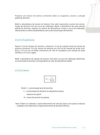 Guia de Controle de Qualidade de Produtos Cosméticos 73
Preparar um ensaio em branco contendo todos os reagentes, exceto a solução
padrão de alumínio.
Medir a absorbância do ensaio em branco. Este valor representa o ponto de concen-
tração do alumínio zero da curva de calibração. Medir a absorbância de cada solução
padrão de alumínio, registrar os valores de absorbância e traçar a curva de calibração,
relacionando os valores da absorbância com os da concentração de alumínio.
2.5.3.3.5. Procedimento
Pipetar 5 ml da solução da amostra e adicionar 10 ml de solução ácida de cloreto de
potássio (dissolver 10 g de cloreto de potássio em 250 ml de solução de ácido clorí-
drico	a	1%	v/v)	em	um	balão	volumétrico	de	100	ml.	Completar	com	solução	de	ácido	
clorídrico	a	1%	(v/v)	e	agitar.
Medir a absorbância da solução da amostra. Com base na curva de calibração, determinar
a concentração de alumínio correspondente ao valor da absorbância obtido.
2.5.3.3.6. Cálculo
c
5 x m
C =
Onde: C = concentração (p/p) de alumínio
c = concentração de alumínio na solução da amostra,
expressa em µg/ml
m = massa da amostra em gramas
Nota: Poderá ser adotada a espectrofotometria de emissão óptica com plasma indutivo
acoplado como alternativa à espectrofotometria de absorção atômica.
 
