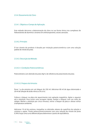 PARTE 2
74 Anvisa Cosméticos
2.5.4. Doseamento do Cloro
2.5.4.1. Objetivo e Campo de Aplicação
Este método descreve a determinação do cloro na sua forma iônica nos complexos de
hidroxicloreto de alumínio e zircônio em antitranspirantes, exceto aerossóis.
2.5.4.2. Princípio
O íon cloreto do produto é dosado por titulação potenciométrica com uma solução
padrão de nitrato de prata.
2.5.4.3. Descrição do Método
2.5.4.3.1. Condições Potenciométricas
Potenciômetro com eletrodo de prata (Agº) e de referência de prata/cloreto de prata.
2.5.4.3.2. Preparo da Amostra
Pesar 1 g da amostra em um béquer de 250 ml. Adicionar 80 ml de água deionizada e
20 ml de solução de ácido nítrico a 5% (v/v).
Colocar o béquer na placa de aquecimento com agitação magnética. Agitar e aquecer
até a ebulição. Para evitar uma secagem rápida, tampar o béquer com um vidro de
relógio. Manter a ebulição por cinco minutos, retirar o béquer da placa e deixar esfriar
à temperatura ambiente.
Adicionar 10 ml de acetona, mergulhar os eletrodos abaixo da superfície da solução e
começar a agitar. Titular potenciometricamente com uma solução de nitrato de prata
0,1M e traçar uma curva diferencial para determinar o ponto de equivalência.
 