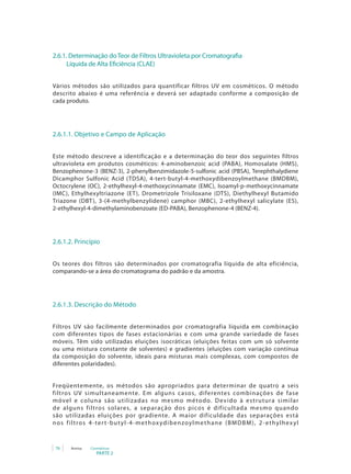 PARTE 2
76 Anvisa Cosméticos
2.6.1. Determinação do Teor de Filtros Ultravioleta por Cromatografia 	
Líquida de Alta Eficiência (CLAE)
Vários métodos são utilizados para quantificar filtros UV em cosméticos. O método
descrito abaixo é uma referência e deverá ser adaptado conforme a composição de
cada produto.
2.6.1.1. Objetivo e Campo de Aplicação
Este método descreve a identificação e a determinação do teor dos seguintes filtros
ultravioleta em produtos cosméticos: 4-aminobenzoic acid (PABA), Homosalate (HMS),
Benzophenone-3 (BENZ-3), 2-phenylbenzimidazole-5-sulfonic acid (PBSA), Terephthalydiene
Dicamphor Sulfonic Acid (TDSA), 4-tert-butyl-4-methoxydibenzoylmethane (BMDBM),
Octocrylene (OC), 2-ethylhexyl-4-methoxycinnamate (EMC), Isoamyl-p-methoxycinnamate
(IMC), Ethylhexyltriazone (ET), Drometrizole Trisiloxane (DTS), Diethylhexyl Butamido
Triazone (DBT), 3-(4-methylbenzylidene) camphor (MBC), 2-ethylhexyl salicylate (ES),
2-ethylhexyl-4-dimethylaminobenzoate (ED-PABA), Benzophenone-4 (BENZ-4).
2.6.1.2. Princípio
Os teores dos filtros são determinados por cromatografia líquida de alta eficiência,
comparando-se a área do cromatograma do padrão e da amostra.
2.6.1.3. Descrição do Método
Filtros UV são facilmente determinados por cromatografia líquida em combinação
com diferentes tipos de fases estacionárias e com uma grande variedade de fases
móveis. Têm sido utilizadas eluições isocráticas (eluições feitas com um só solvente
ou uma mistura constante de solventes) e gradientes (eluições com variação contínua
da composição do solvente, ideais para misturas mais complexas, com compostos de
diferentes polaridades).
Freqüentemente, os métodos são apropriados para determinar de quatro a seis
filtros UV simultaneamente. Em alguns casos, diferentes combinações de fase
móvel e coluna são utilizadas no mesmo método. Devido à estrutura similar
de alguns filtros solares, a separação dos picos é dificultada mesmo quando
são utilizadas eluições por gradiente. A maior dificuldade das separações está
nos filtros 4-tert-butyl-4-methoxydibenzoylmethane (BMDBM), 2-ethylhexyl
 