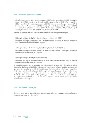 PARTE 2
78 Anvisa Cosméticos
2.6.1.3.2. Preparo da Solução Padrão
a) Soluções estoque de 4-aminobenzoic acid (PABA), Homosalate (HMS), Benzophe-
none-3 (BENZ-3), 4-tert-butyl-4-methoxydibenzoylmethane (BMDBM), Octocrylene
(OC), 2-ethylhexyl-4-methoxycinnamate (EMC), Isoamyl-p-methoxycinnamate (IMC),
Drometrizole Trisiloxane (DTS), Diethylhexyl Butamido Triazone (DBT ),
3-(4-methylbenzylidene) camphor (MBC), 2-ethylhexyl salicylate (ES), 2-ethylhexyl-4-
dimethylaminobenzoate (ED-PABA), Benzophenone-4 (BENZ-4).
Preparar as soluções de cada substância em etanol na concentração de 4 mg/ml.
b) Solução estoque de 2-phenylbenzimidazole-5-sulfonic acid (PBSA)
Dissolver 200 mg da substância em 2 ml de hidróxido de sódio 2M e diluir para 50 ml
com etanol (concentração final de 4 mg/ml).
c) Solução estoque de Terephthalydiene Dicamphor Sulfonic Acid (TDSA)
Dissolver 200 mg da substância em 2 ml de ácido acético 25% e diluir para 50 ml com
etanol (concentração final de 4 mg/ml).
d) Solução estoque de Ethylhexyltriazone (ET)
Dissolver 200 mg da substância em 2 ml de acetato de etila e diluir para 50 ml com
etanol (concentração final de 4 mg/ml).
As soluções devem ser preparadas no momento do ensaio. Se o Terephthalydiene
Dicamphor Sulfonic Acid (TDSA) não estiver presente na solução padrão, checar o pH,
que deve ser igual a 7, devido à instabilidade do Homosalate (HMS), do Octocrylene
(OC) e do 2-ethylhexyl salicylate (ES) em pH elevado. Duas soluções padrão devem
ser preparadas, pois as substâncias 4-aminobenzoic acid (PABA), 2-phenylbenzimi-
dazole-5-sulfonic acid (PBSA), Terephthalydiene Dicamphor Sulfonic Acid (TDSA) e
Benzophenone-4 (BENZ-4) absorvem em comprimentos de onda muito próximos,
interferindo na resolução.
2.6.1.3.3. Curva de Calibração
Construir uma curva de calibração a partir das soluções estoque em uma faixa de
concentração entre 10 e 200 mg/l.
 