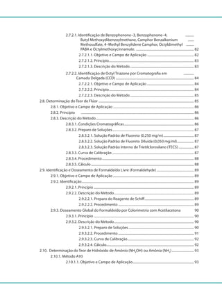 2.7.2.1. Identificação de Benzophenone–3, Benzophenone–4, ...........
					 Butyl Methoxydibenzoylmethane, Camphor Benzalkonium ........
					 Methosulfate, 4–Methyl Benzylidene Camphor, Octyldimethyl ..........
		 			 PABA e Octylmethoxycinnamate. ..................................................................... 82
					 2.7.2.1.1. Objetivo e Campo de Aplicação........................................................ 82
					 2.7.2.1.2. Princípio..................................................................................................... 83
					 2.7.2.1.3. Descrição do Método............................................................................ 83
				 2.7.2.2. Identificação de Octyl Triazone por Cromatografia em .............
				 Camada Delgada (CCD)............................................................................................. 84
					 2.7.2.2.1. Objetivo e Campo de Aplicação........................................................ 84
					 2.7.2.2.2. Princípio..................................................................................................... 84
					 2.7.2.2.3. Descrição do Método............................................................................ 85
		 2.8. Determinação do Teor de Flúor ................................................................................................................. 85
			 2.8.1. Objetivo e Campo de Aplicação................................................................................................ 86
			 2.8.2. Princípio		 ...................................................................................................................................... 86
			 2.8.3. Descrição do Método.................................................................................................................... 86
				 2.8.3.1. Condições Cromatográficas................................................................................... 86
				 2.8.3.2. Preparo de Soluções................................................................................................. 87
					 2.8.3.2.1. Solução Padrão de Fluoreto (0,250 mg/m)..................................... 87
					 2.8.3.2.2. Solução Padrão de Fluoreto Diluída (0,050 mg/ml)..................... 87
					 2.8.3.2.3. Solução Padrão Interno de Trietilclorosilano (TECS)................... 87
				 2.8.3.3. Curva de Calibração ................................................................................................ 87
				 2.8.3.4. Procedimento............................................................................................................. 88
				 2.8.3.5. Cálculo.......................................................................................................................... 88
		 2.9. Identificação e Doseamento de Formaldeído Livre (Formaldehyde)............................................. 89
			 2.9.1. Objetivo e Campo de Aplicação................................................................................................ 89
			 2.9.2. Identificação..................................................................................................................................... 89
				 2.9.2.1. Princípio....................................................................................................................... 89
				 2.9.2.2. Descrição do Método............................................................................................... 89
					 2.9.2.2.1. Preparo do Reagente de Schiff........................................................... 89
					 2.9.2.2.2. Procedimento.......................................................................................... 89
			 2.9.3. Doseamento Global do Formaldeído por Colorimetria com Acetilacetona 90
				 2.9.3.1. Princípio....................................................................................................................... 90
				 2.9.3.2. Descrição do Método............................................................................................... 90
					 2.9.3.2.1. Preparo de Soluções.............................................................................. 90
					 2.9.3.2.2. Procedimento.......................................................................................... 91
					 2.9.3.2.3. Curva de Calibração............................................................................... 92
					 2.9.3.2.4. Cálculo....................................................................................................... 92
		 2.10. Determinação do Teor de Hidróxido de Amônio (NH4OH) ou Amônia (NH3)........................... 93
			 2.10.1. Método A	93
				 2.10.1.1. Objetivo e Campo de Aplicação......................................................................... 93
 