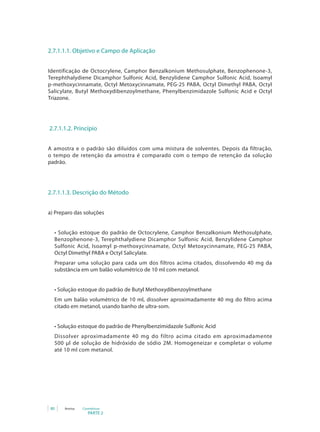PARTE 2
80 Anvisa Cosméticos
2.7.1.1.1. Objetivo e Campo de Aplicação
Identificação de Octocrylene, Camphor Benzalkonium Methosulphate, Benzophenone-3,
Terephthalydiene Dicamphor Sulfonic Acid, Benzylidene Camphor Sulfonic Acid, Isoamyl
p-methoxycinnamate, Octyl Metoxycinnamate, PEG-25 PABA, Octyl Dimethyl PABA, Octyl
Salicylate, Butyl Methoxydibenzoylmethane, Phenylbenzimidazole Sulfonic Acid e Octyl
Triazone.
2.7.1.1.2. Princípio
A amostra e o padrão são diluídos com uma mistura de solventes. Depois da filtração,
o tempo de retenção da amostra é comparado com o tempo de retenção da solução
padrão.
2.7.1.1.3. Descrição do Método
a) Preparo das soluções
• Solução estoque do padrão de Octocrylene, Camphor Benzalkonium Methosulphate,
Benzophenone-3, Terephthalydiene Dicamphor Sulfonic Acid, Benzylidene Camphor
Sulfonic Acid, Isoamyl p-methoxycinnamate, Octyl Metoxycinnamate, PEG-25 PABA,
Octyl Dimethyl PABA e Octyl Salicylate.
Preparar uma solução para cada um dos filtros acima citados, dissolvendo 40 mg da
substância em um balão volumétrico de 10 ml com metanol.
• Solução estoque do padrão de Butyl Methoxydibenzoylmethane
Em um balão volumétrico de 10 ml, dissolver aproximadamente 40 mg do filtro acima
citado em metanol, usando banho de ultra-som.
• Solução estoque do padrão de Phenylbenzimidazole Sulfonic Acid
Dissolver aproximadamente 40 mg do filtro acima citado em aproximadamente
500 µl de solução de hidróxido de sódio 2M. Homogeneizar e completar o volume
até 10 ml com metanol.
 