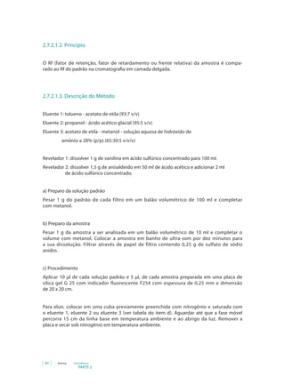 PARTE 2
84 Anvisa Cosméticos
2.7.2.1.2. Princípio
O Rf (fator de retenção, fator de retardamento ou frente relativa) da amostra é compa-
rado ao Rf do padrão na cromatografia em camada delgada.
2.7.2.1.3. Descrição do Método
Eluente 1: tolueno - acetato de etila (93:7 v/v)
Eluente 2: propanol - ácido acético glacial (95:5 v/v)
Eluente 3: acetato de etila - metanol - solução aquosa de hidróxido de
                 amônio a 28% (p/p) (65:30:5 v/v/v)
Revelador 1: dissolver 1 g de vanilina em ácido sulfúrico concentrado para 100 ml.
Revelador 2: dissolver 1,5 g de anisaldeído em 50 ml de ácido acético e adicionar 2 ml 	
de ácido sulfúrico concentrado.
a) Preparo da solução padrão
Pesar 1 g do padrão de cada filtro em um balão volumétrico de 100 ml e completar
com metanol.
b) Preparo da amostra
Pesar 1 g da amostra a ser analisada em um balão volumétrico de 10 ml e completar o
volume com metanol. Colocar a amostra em banho de ultra-som por dez minutos para
a sua dissolução. Filtrar através de papel de filtro contendo 0,25 g de sulfato de sódio
anidro.
c) Procedimento
Aplicar 10 μl de cada solução padrão e 5 µL de cada amostra preparada em uma placa de
sílica gel G 25 com indicador fluorescente F254 com espessura de 0,25 mm e dimensão
de 20 x 20 cm.
Para eluir, colocar em uma cuba previamente preenchida com nitrogênio e saturada com
o eluente 1, eluente 2 ou eluente 3 (ver tabela do item d). Aguardar até que a fase móvel
percorra 15 cm da linha base em temperatura ambiente e ao abrigo da luz. Remover a
placa e secar sob nitrogênio em temperatura ambiente.
 