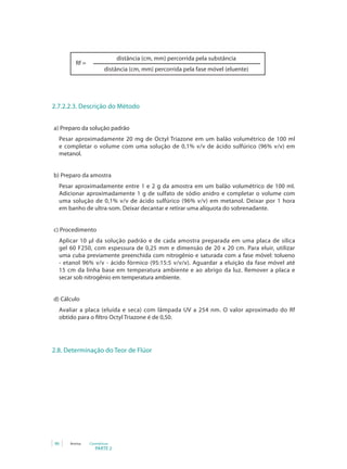 PARTE 2
86 Anvisa Cosméticos
distância (cm, mm) percorrida pela substância
distância (cm, mm) percorrida pela fase móvel (eluente)
Rf =
2.7.2.2.3. Descrição do Método
a) Preparo da solução padrão
Pesar aproximadamente 20 mg de Octyl Triazone em um balão volumétrico de 100 ml
e completar o volume com uma solução de 0,1% v/v de ácido sulfúrico (96% v/v) em
metanol.
b) Preparo da amostra
Pesar aproximadamente entre 1 e 2 g da amostra em um balão volumétrico de 100 ml.
Adicionar aproximadamente 1 g de sulfato de sódio anidro e completar o volume com
uma solução de 0,1% v/v de ácido sulfúrico (96% v/v) em metanol. Deixar por 1 hora
em banho de ultra-som. Deixar decantar e retirar uma alíquota do sobrenadante.
c) Procedimento
Aplicar 10 μl da solução padrão e de cada amostra preparada em uma placa de sílica
gel 60 F250, com espessura de 0,25 mm e dimensão de 20 x 20 cm. Para eluir, utilizar
uma cuba previamente preenchida com nitrogênio e saturada com a fase móvel: tolueno
- etanol 96% v/v - ácido fórmico (95:15:5 v/v/v). Aguardar a eluição da fase móvel até
15 cm da linha base em temperatura ambiente e ao abrigo da luz. Remover a placa e
secar sob nitrogênio em temperatura ambiente.
d) Cálculo
Avaliar a placa (eluída e seca) com lâmpada UV a 254 nm. O valor aproximado do Rf
obtido para o filtro Octyl Triazone é de 0,50.
2.8. Determinação do Teor de Flúor
 