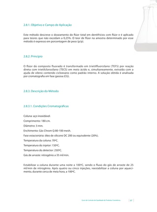 Guia de Controle de Qualidade de Produtos Cosméticos 87
2.8.1. Objetivo e Campo de Aplicação
Este	método	descreve	o	doseamento	do	fl	úor	total	em	dentifrícios	com	fl	úor	e	é	aplicado	
para	teores	que	não	excedam	a	0,25%.	O	teor	de	fl	úor	na	amostra	determinado	por	esse	
método é expresso em porcentagem de peso (p/p).
2.8.2. Princípio
O flúor do composto fluorado é transformado em trietilfluorsilano (TEFS) por reação
direta com trietilclorosilano (TECS) em meio ácido e, simultaneamente, extraído com a
ajuda de xileno contendo cicloexano como padrão interno. A solução obtida é analisada
por cromatografia em fase gasosa (CG).
2.8.3. Descrição do Método
2.8.3.1. Condições Cromatográficas
Coluna: aço inoxidável.
Comprimento: 180 cm.
Diâmetro: 3 mm.
Enchimento: Gás Chrom Q 80-100 mesh.
Fase	estacionária:	óleo	de	silicone	DC	200	ou	equivalente	(20%).
Temperatura da coluna: 70ºC.
Temperatura do injetor: 150ºC.
Temperatura do detector: 250ºC.
Gás de arraste: nitrogênio a 35 ml/min.
Estabilizar a coluna durante uma noite a 100ºC, sendo o fluxo do gás de arraste de 25
ml/min de nitrogênio. Após quatro ou cinco injeções, reestabilizar a coluna por aqueci-
mento, durante cerca de meia hora, a 100ºC.
 