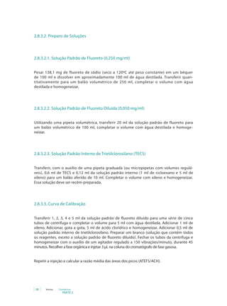 PARTE 2
88 Anvisa Cosméticos
2.8.3.2. Preparo de Soluções
2.8.3.2.1. Solução Padrão de Fluoreto (0,250 mg/ml)
Pesar 138,1 mg de fluoreto de sódio (seco a 120ºC até peso constante) em um béquer
de 100 ml e dissolver em aproximadamente 100 ml de água destilada. Transferir quan-
titativamente para um balão volumétrico de 250 ml, completar o volume com água
destilada e homogeneizar.
2.8.3.2.2. Solução Padrão de Fluoreto Diluída (0,050 mg/ml)
Utilizando uma pipeta volumétrica, transferir 20 ml da solução padrão de fluoreto para
um balão volumétrico de 100 ml, completar o volume com água destilada e homoge-
neizar.
2.8.3.2.3. Solução Padrão Interno de Trietilclorosilano (TECS)
Transferir, com o auxílio de uma pipeta graduada (ou micropipetas com volumes regulá-
veis), 0,6 ml de TECS e 0,12 ml da solução padrão interno (1 ml de cicloexano e 5 ml de
xileno) para um balão aferido de 10 ml. Completar o volume com xileno e homogeneizar.
Essa solução deve ser recém-preparada.
2.8.3.3. Curva de Calibração
Transferir 1, 2, 3, 4 e 5 ml da solução padrão de fluoreto diluído para uma série de cinco
tubos de centrífuga e completar o volume para 5 ml com água destilada. Adicionar 1 ml de
xileno. Adicionar, gota a gota, 5 ml de ácido clorídrico e homogeneizar. Adicionar 0,5 ml de
solução padrão interno de trietilclorosilano. Preparar um branco (solução que contém todos
os reagentes, exceto a solução padrão de fluoreto diluído). Fechar os tubos da centrífuga e
homogeneizar com o auxílio de um agitador regulado a 150 vibrações/minuto, durante 45
minutos. Recolher a fase orgânica e injetar 3 μL na coluna do cromatógrafo de fase gasosa.
Repetir a injeção e calcular a razão média das áreas dos picos (ATEFS/ACH).
 