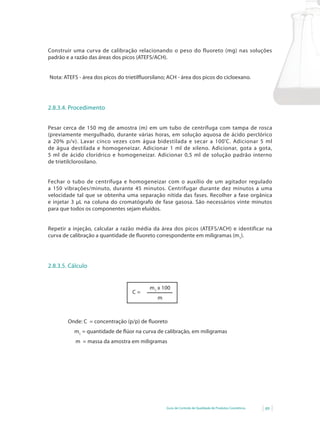 Guia de Controle de Qualidade de Produtos Cosméticos 89
Construir uma curva de calibração relacionando o peso do fluoreto (mg) nas soluções
padrão e a razão das áreas dos picos (ATEFS/ACH).
Nota:	ATEFS	-	área	dos	picos	do	trietilfl	uorsilano;	ACH	-	área	dos	picos	do	cicloexano.
2.8.3.4. Procedimento
Pesar cerca de 150 mg de amostra (m) em um tubo de centrífuga com tampa de rosca
(previamente mergulhado, durante várias horas, em solução aquosa de ácido perclórico
a	 20%	 p/v).	 Lavar	 cinco	 vezes	 com	 água	 bidestilada	 e	 secar	 a	 100º
C. Adicionar 5 ml
de água destilada e homogeneizar. Adicionar 1 ml de xileno. Adicionar, gota a gota,
5 ml de ácido clorídrico e homogeneizar. Adicionar 0,5 ml de solução padrão interno
de trietilclorosilano.
Fechar o tubo de centrífuga e homogeneizar com o auxílio de um agitador regulado
a 150 vibrações/minuto, durante 45 minutos. Centrifugar durante dez minutos a uma
velocidade tal que se obtenha uma separação nítida das fases. Recolher a fase orgânica
e injetar 3 μL na coluna do cromatógrafo de fase gasosa. São necessários vinte minutos
para que todos os componentes sejam eluídos.
Repetir a injeção, calcular a razão média da área dos picos (ATEFS/ACH) e identificar na
curva	de	calibração	a	quantidade	de	fl	uoreto	correspondente	em	miligramas	(m1
).
2.8.3.5. Cálculo
m1
x 100
m
C =
	 	 Onde:	C		=	concentração	(p/p)	de	fl	uoreto
m1
	=	quantidade	de	fl	úor	na	curva	de	calibração,	em	miligramas		
m = massa da amostra em miligramas
 