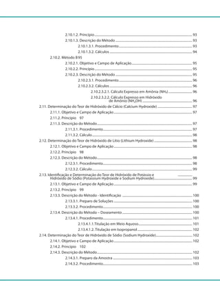 2.10.1.2. Princípio..................................................................................................................... 93
				 2.10.1.3. Descrição do Método............................................................................................ 93
					 2.10.1.3.1. Procedimento........................................................................................ 93
					 2.10.1.3.2. Cálculos................................................................................................... 94
			 2.10.2. Método B	95
				 2.10.2.1. Objetivo e Campo de Aplicação......................................................................... 95
				 2.10.2.2. Princípio..................................................................................................................... 95
				 2.10.2.3. Descrição do Método............................................................................................ 95
					 2.10.2.3.1. Procedimento........................................................................................ 96
					 2.10.2.3.2. Cálculos................................................................................................... 96
						 2.10.2.3.2.1. Cálculo Expresso em Amônia (NH
³
)............................. 96
						 2.10.2.3.2.2. Cálculo Expresso em Hidróxido
						 de Amônio (NH4OH)............................................................ 96
		 2.11. Determinação do Teor de Hidróxido de Cálcio (Calcium Hydroxide).......................................... 97
			 2.11.1. Objetivo e Campo de Aplicação.............................................................................................. 97
			 2.11.2. Princípio	 	 97
			 2.11.3. Descrição do Método.................................................................................................................. 97
				 2.11.3.1. Procedimento........................................................................................................... 97
				 2.11.3.2. Cálculo........................................................................................................................ 98
		 2.12. Determinação do Teor de Hidróxido de Lítio (Lithium Hydroxide).............................................. 98
			 2.12.1. Objetivo e Campo de Aplicação.............................................................................................. 98
			 2.12.2. Princípio	 	 98
			 2.12.3. Descrição do Método.................................................................................................................. 98
				 2.12.3.1. Procedimento........................................................................................................... 98
				 2.12.3.2. Cálculo........................................................................................................................ 99
		 2.13. Identificação e Determinação do Teor de Hidróxido de Potássio e ..................
			 Hidróxido de Sódio (Potassium Hydroxide e Sodium Hydroxide).............................................. 99
			 2.13.1. Objetivo e Campo de Aplicação.............................................................................................. 99
			 2.13.2. Princípio	 	 99
			 2.13.3. Descrição do Método - Identificação .................................................................................... 100
				 2.13.3.1. Preparo de Soluções.............................................................................................. 100
				 2.13.3.2. Procedimento........................................................................................................... 100
			 2.13.4. Descrição do Método – Doseamento.................................................................................... 100
				 2.13.4.1. Procedimento........................................................................................................... 101
					 2.13.4.1.1.Titulação em Meio Aquoso................................................................ 101
					 2.13.4.1.2. Titulação em Isopropanol.................................................................. 102
		 2.14. Determinação do Teor de Hidróxido de Sódio (Sodium Hydroxide)............................................ 102
			 2.14.1. Objetivo e Campo de Aplicação.............................................................................................. 102
			 2.14.2. Princípio		 102
			 2.14.3. Descrição do Método.................................................................................................................. 102
				 2.14.3.1. Preparo da Amostra............................................................................................... 103
				 2.14.3.2. Procedimento........................................................................................................... 103
 