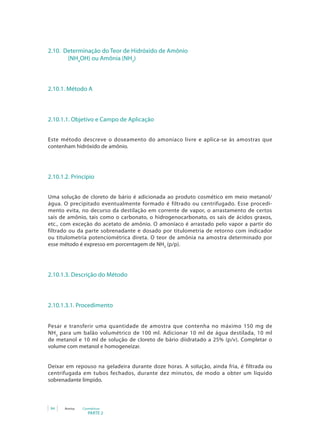 PARTE 2
94 Anvisa Cosméticos
2.10. Determinação do Teor de Hidróxido de Amônio 	
		 (NH4
OH) ou Amônia (NH3
)
2.10.1. Método A
2.10.1.1. Objetivo e Campo de Aplicação
Este método descreve o doseamento do amoníaco livre e aplica-se às amostras que
contenham hidróxido de amônio.
2.10.1.2. Princípio
Uma solução de cloreto de bário é adicionada ao produto cosmético em meio metanol/
água. O precipitado eventualmente formado é filtrado ou centrifugado. Esse procedi-
mento evita, no decurso da destilação em corrente de vapor, o arrastamento de certos
sais de amônio, tais como o carbonato, o hidrogenocarbonato, os sais de ácidos graxos,
etc., com exceção do acetato de amônio. O amoníaco é arrastado pelo vapor a partir do
filtrado ou da parte sobrenadante e dosado por titulometria de retorno com indicador
ou titulometria potenciométrica direta. O teor de amônia na amostra determinado por
esse método é expresso em porcentagem de NH3
(p/p).
2.10.1.3. Descrição do Método
2.10.1.3.1. Procedimento
Pesar e transferir uma quantidade de amostra que contenha no máximo 150 mg de
NH3
para um balão volumétrico de 100 ml. Adicionar 10 ml de água destilada, 10 ml
de metanol e 10 ml de solução de cloreto de bário diidratado a 25% (p/v). Completar o
volume com metanol e homogeneizar.
Deixar em repouso na geladeira durante doze horas. A solução, ainda fria, é filtrada ou
centrifugada em tubos fechados, durante dez minutos, de modo a obter um líquido
sobrenadante límpido.
 