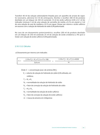 Guia de Controle de Qualidade de Produtos Cosméticos 95
Transferir 40 ml da solução sobrenadante límpida para um aparelho de arraste de vapor.
Se necessário, adicionar 0,5 ml de antiespuma. Destilar e recolher 200 ml de produto
destilado em um béquer de 250 ml contendo 10 ml de ácido sulfúrico 0,5N e 0,1 ml do
indicador	(misturar	5	ml	de	uma	solução	de	vermelho	de	metila	a	0,1%	em	etanol	e	2	ml	
de	uma	solução	de	azul	de	metileno	a	0,1%	em	água).	Dosear	por	retorno	o	ácido	sulfúrico	
em excesso com a solução de hidróxido de sódio 0,5N padronizada.
No caso de um doseamento potenciométrico, recolher 200 ml de produto destilado
em	um	béquer	de	250	ml	contendo	25	ml	da	solução	de	ácido	ortobórico	a	4%	(p/v)	e	
titular com solução de ácido sulfúrico 0,5N padronizada.
2.10.1.3.2. Cálculos
a) Doseamento por retorno com indicador.
[ (10 x T2
) - (V1
x T1
) ] x 17 x 100
0,4 x m
C =
[ (10 x T2
) - (V1
x T1
) ] x 4250
m
=
Onde: C = concentração (p/p ) de amônia (NH3
)
V1
= volume da solução de hidróxido de sódio 0,5N utilizado, em
mililitros
T1
= N1
x fc1
N1
= normalidade da solução de hidróxido de sódio
fc1
= fator de correção da solução de hidróxido de sódio
T2
= N2
x fc2
N2
= normalidade da solução de ácido sulfúrico
fc2
= fator de correção da solução de ácido sulfúrico
m = massa da amostra em miligramas
 