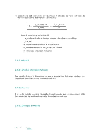 PARTE 2
96 Anvisa Cosméticos
b) Doseamento potenciométrico direto, utilizando eletrodo de vidro e eletrodo de
referência de dicloreto de dimercúrio (calomelano).
V2
x T2
x 17 x 100
0,4 x m
C =
V2
x T2
x 4250
m
=
		 Onde: C = concentração (p/p) de NH
³
		 V2
= volume da solução de ácido sulfúrico 0,5N utilizado, em mililitros
T2
= N2
x fc2
N2
= normalidade da solução de ácido sulfúrico
fc2
= fator de correção da solução de ácido sulfúrico
m = massa da amostra em miligramas
2.10.2. Método B
2.10.2.1. Objetivo e Campo de Aplicação
Este método descreve o doseamento do teor de amônia livre. Aplica-se a produtos cos-
méticos que contenham amônia em suas formulações.
2.10.2.2. Princípio
O presente método baseia-se na reação de neutralização que ocorre entre um ácido
forte e uma base fraca, utilizando vermelho de metila como indicador.
2.10.2.3. Descrição do Método
 