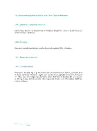 PARTE 2
98 Anvisa Cosméticos
2.11. Determinação doTeor de Hidróxido de Cálcio (Calcium Hydroxide)
2.11.1. Objetivo e Campo de Aplicação
Este método descreve o doseamento de hidróxido de cálcio e aplica-se às amostras que
contenham essa substância.
2.11.2. Princípio
O presente método baseia-se em reações de complexação do EDTA e do cálcio.
2.11.3. Descrição do Método
2.11.3.1. Procedimento
Pesar cerca de 1000 mg (1 g) de amostra em um erlenmeyer de 250 ml, adicionar 3 ml
de ácido clorídrico 10% (p/v) e agitar com auxílio de um agitador magnético. Adicionar
100 ml de água e homogeneizar. Adicionar 15 ml de hidróxido de sódio 8% (p/v) e cerca
de 10 mg de azul de hidroxinaftol e homogeneizar. Titular com EDTA sódico 0,05M até
o ponto final azul.
 