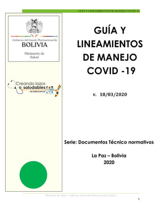 GUÍA Y LINEAMIENTOS DE MANEJO COVID-19
Ministerio de Salud – Gobierno del Estado Plurinacional de Bolivia
1
ÍNDICE
GUÍA Y
LINEAMIENTOS
DE MANEJO
COVID -19
v. 18/03/2020
Serie: Documentos Técnico normativos
La Paz – Bolivia
2020
 