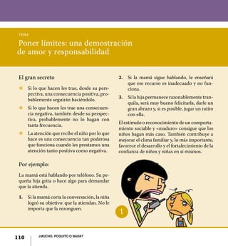 tema

Poner límites: una demostración
de amor y responsabilidad


 El gran secreto                                 2.	 Si la mamá sigue hablando, le enseñará
                                                     que ese recurso es inadecuado y no fun-
 Z	 Si lo que hacen les trae, desde su pers-         ciona.
    pectiva, una consecuencia positiva, pro-
                                                 3.	 Si la hija permanece razonablemente tran-
    bablemente seguirán haciéndolo.
                                                     quila, será muy bueno felicitarla, darle un
 Z	 Si lo que hacen les trae una consecuen-          gran abrazo y, si es posible, jugar un ratito
    cia negativa, también desde su perspec-          con ella.
    tiva, probablemente no lo hagan con
                                                 El estímulo o reconocimiento de un comporta-
    tanta frecuencia.
                                                 miento sociable y «maduro» consigue que los
 Z	 La atención que recibe el niño por lo que    niños hagan más caso. También contribuye a
    hace es una consecuencia tan poderosa        mejorar el clima familiar y, lo más importante,
    que funciona cuando les prestamos una        favorece el desarrollo y el fortalecimiento de la
    atención tanto positiva como negativa.       confianza de niños y niñas en sí mismos.

 Por ejemplo:
 La mamá está hablando por teléfono. Su pe-
 queña hija grita o hace algo para demandar
 que la atienda.

 1.	 Si la mamá corta la conversación, la niña
     logró su objetivo: que la atiendan. No le
     importa que la rezonguen.
                                                  1


          ¿Mucho, poquito o nada?
110
 