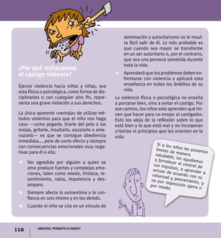 dominación y autoritarismo no le resul-
                                                      ta fácil salir de él. Lo más probable es
                                                      que cuando sea mayor se transforme
                                                      en un ser autoritario o, por el contrario,
                                                      que sea una persona sometida durante
                                                      toda la vida.
 ¿Por qué rechazamos
 el castigo violento?                             Z	Aprenderá que los problemas deben en-
                                                    frentarse con violencia y aplicará esta
 Ejercer violencia hacia niños y niñas, sea         enseñanza en todos los ámbitos de su
 esta física o psicológica, como forma de dis-      vida.
 ciplinarlos o con cualquier otro fin, repre-     La violencia física o psicológica no enseña
 senta una grave violación a sus derechos.        a portarse bien, sino a evitar el castigo. Por
                                                  ese camino, los niños solo aprenden qué tie-
 La única aparente «ventaja» de utilizar mé-      nen que hacer para no enojar al castigador.
 todos violentos para que el niño nos haga        Esto los aleja de la reflexión sobre lo que
 caso —como pegarle, tirarle del pelo o las       está bien y lo que está mal y no incorporan
 orejas, gritarle, insultarlo, asustarlo o ame-   criterios ni principios que los orienten en la
 nazarlo— es que se consigue obediencia           vida.
 inmediata…, pero de corto efecto y siempre
                                                                        Si a los
 con consecuencias emocionales muy nega-                                         n
                                                                       límites d iños les ponemo
 tivas para él o ella.                                                           e maner            s
                                                                       saludable          a
                                                                      a fortale , los ayudamos
 Z	 Ser agredido por alguien a quien se                                         c
                                                                      sus impu er el control de
    ama produce fuertes y complejas emo-                                        lsos, a a
                                                                     actuar d             prender
                                                                               e                  a
    ciones, tales como miedo, tristeza, re-                          voluntad acuerdo con su
    sentimiento, rabia, impotencia y des-                           no por im y pensamiento,
                                                                                                 y
    amparo.                                                         por mied posición ajena
                                                                              o.                o
 Z	 Siempre afecta la autoestima y la con-
    fianza en uno mismo y en los demás.
 Z	 Cuando el niño se cría en un vínculo de



          ¿Mucho, poquito o nada?
118
 