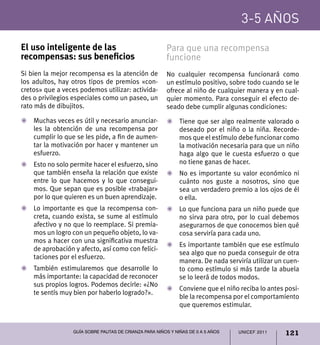 3-5 años

El uso inteligente de las                              Para que una recompensa
recompensas: sus beneficios                            funcione
Si bien la mejor recompensa es la atención de          No cualquier recompensa funcionará como
los adultos, hay otros tipos de premios «con-          un estímulo positivo, sobre todo cuando se le
cretos» que a veces podemos utilizar: activida-        ofrece al niño de cualquier manera y en cual-
des o privilegios especiales como un paseo, un         quier momento. Para conseguir el efecto de-
rato más de dibujitos.                                 seado debe cumplir algunas condiciones:

Z	Muchas veces es útil y necesario anunciar-           Z	 Tiene que ser algo realmente valorado o
  les la obtención de una recompensa por                  deseado por el niño o la niña. Recorde-
  cumplir lo que se les pide, a fin de aumen-             mos que el estímulo debe funcionar como
  tar la motivación por hacer y mantener un               la motivación necesaria para que un niño
  esfuerzo.                                               haga algo que le cuesta esfuerzo o que
Z	 Esto no solo permite hacer el esfuerzo, sino           no tiene ganas de hacer.
   que también enseña la relación que existe           Z	 No es importante su valor económico ni
   entre lo que hacemos y lo que consegui-                cuánto nos guste a nosotros, sino que
   mos. Que sepan que es posible «trabajar»               sea un verdadero premio a los ojos de él
   por lo que quieren es un buen aprendizaje.             o ella.
Z	 Lo importante es que la recompensa con-             Z	 Lo que funciona para un niño puede que
   creta, cuando exista, se sume al estímulo              no sirva para otro, por lo cual debemos
   afectivo y no que lo reemplace. Si premia-             asegurarnos de que conocemos bien qué
   mos un logro con un pequeño objeto, lo va-             cosa serviría para cada uno.
   mos a hacer con una significativa muestra
                                                       Z	 Es importante también que ese estímulo
   de aprobación y afecto, así como con felici-
                                                          sea algo que no pueda conseguir de otra
   taciones por el esfuerzo.
                                                          manera. De nada serviría utilizar un cuen-
Z	 También estimularemos que desarrolle lo                to como estímulo si más tarde la abuela
   más importante: la capacidad de reconocer              se lo leerá de todos modos.
   sus propios logros. Podemos decirle: «¿No
                                                       Z	 Conviene que el niño reciba lo antes posi-
   te sentís muy bien por haberlo logrado?».
                                                          ble la recompensa por el comportamiento
                                                          que queremos estimular.


                 Guía sobre pautas de crianza para niños y niñas de 0 a 5 años   UNICEF 2011   121
 