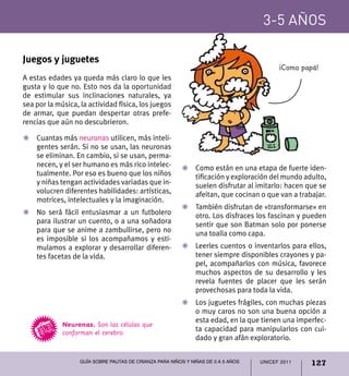 3-5 años

Juegos y juguetes
                                                                                         ¡Como papá!
A estas edades ya queda más claro lo que les
gusta y lo que no. Esto nos da la oportunidad
de estimular sus inclinaciones naturales, ya
sea por la música, la actividad física, los juegos
de armar, que puedan despertar otras prefe-
rencias que aún no descubrieron.

Z	 Cuantas más neuronas utilicen, más inteli-
   gentes serán. Si no se usan, las neuronas
   se eliminan. En cambio, si se usan, perma-
   necen, y el ser humano es más rico intelec-           Z	 Como están en una etapa de fuerte iden-
   tualmente. Por eso es bueno que los niños                tificación y exploración del mundo adulto,
   y niñas tengan actividades variadas que in-              suelen disfrutar al imitarlo: hacen que se
   volucren diferentes habilidades: artísticas,             afeitan, que cocinan o que van a trabajar.
   motrices, intelectuales y la imaginación.
                                                         Z	 También disfrutan de «transformarse» en
Z	 No será fácil entusiasmar a un futbolero                 otro. Los disfraces los fascinan y pueden
   para ilustrar un cuento, o a una soñadora                sentir que son Batman solo por ponerse
   para que se anime a zambullirse, pero no                 una toalla como capa.
   es imposible si los acompañamos y esti-
   mulamos a explorar y desarrollar diferen-             Z	 Leerles cuentos o inventarlos para ellos,
   tes facetas de la vida.                                  tener siempre disponibles crayones y pa-
                                                            pel, acompañarlos con música, favorece
                                                            muchos aspectos de su desarrollo y les
                                                            revela fuentes de placer que les serán
                                                            provechosas para toda la vida.
                                                         Z	 Los juguetes frágiles, con muchas piezas
                                                            o muy caros no son una buena opción a
                                                            esta edad, en la que tienen una imperfec-
             Neuronas. Son las células que
             conforman el cerebro.                          ta capacidad para manipularlos con cui-
                                                            dado y gran afán exploratorio.


                   Guía sobre pautas de crianza para niños y niñas de 0 a 5 años   UNICEF 2011   127
 
