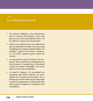 tema

 La educación sexual


Z	 No estamos obligados a dar información
   que no creamos conveniente, y hay unas
   pocas veces en las que podemos decir «Te
   lo explicaré cuando seas más grande».
Z	 Otras veces podemos dar una explicación
   que sea adecuada a la edad, veraz, pero que
   simplifique la compleja realidad adulta. Un
   ejemplo: «¿Qué es un travesti?». Respues-
   ta: «Un señor a quien le gusta vestirse de
   señora».
Z	 Lo importante es que aun frente a las pre-
   guntas más escabrosas mantengamos un
   tono honesto y tranquilo que le transmita
   al niño el mensaje irrefutable: «En mi fa-
   milia no hay temas prohibidos».
Z	 La salud, la higiene y la sexualidad son
   cuestiones que deben tratarse con natu-
   ralidad en la crianza de los niños. No es
   bueno que reciban información solamente
   cuando nos pregunten, ni informarles solo
   sobre aspectos negativos o espinosos de la
   sexualidad. l




           ¿Mucho, poquito o nada?
138
 