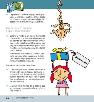 Z	 La presencia cálida de un papá participati-
   vo en la crianza de sus hijos e hijas desde
   las primeras etapas pronto se reflejará en
   bebés y niños más felices y saludables.


Los hermanos cuando
llega el más chiquito
Z	 Esperar y recibir a un nuevo hermanito
   o hermanita, y sobre todo el primero, es
   estresante. Se altera la dinámica familiar
   que el niño creía inamovible y parece que
   hay cosas más importantes que él en el
   mundo de la mamá, el papá y los adultos
   que lo rodean.
	    ¡Bienvenido ese estrés si sabemos utili-
     zarlo para que ellos crezcan, se fortalez-   Bie
     can y estén mejor preparados para asu-             nv
     mir las realidades de la vida!                       en
                                                               ido
Una ayuda importante consiste en:

Z	 … dejarlos participar con sus padres en la
   preparación para la llegada del nuevo in-
   tegrante. Todos, hasta los más chiquitos,
   pueden colaborar en algo. Por pequeño
   que sea el aporte, los hará sentirse nece-
   sarios y valiosos.

Z	 ... evitar en la medida de lo posible que
   los hermanos tengan otras fuentes de es-
   trés añadidas.


16          ¿Mucho, poquito o nada?
 
