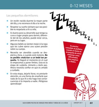 0-12 meses

Los pequeños dormilones
                                                         Z ZZ
                                                          Z  ZZ Z
Z	Un recién nacido duerme la mayor parte
  del día, y no reconoce el día o la noche.
                                                                Z
                                                                                  ZZZZ
Z	 Respetar su sueño siempre que sea posi-
   ble es respetarlo a él o a ella.                                                 Z
Z	 Es bueno para su desarrollo que tenga su
                                                                                               ZZ
   cuna o lugar propio para dormir, diferen-
   te del de los adultos; puede estar cerca,                                                     ZZ
   pero en su lugar.                                                                                  Z
Z	Algunos bebés se sienten mejor si la ropa                                                               Z
                                                                                 Es preciso                   Z
  que los cubre ejerce una suave presión                                   consultar
  sobre su cuerpo.                                                                    al pediatr
                                                                            cuando el            a
                                                                                       llanto se
Z	 Necesita ser atendido cuando se des-                                    acompaña
                                                                                        de otros
   pierta y llora, o cuando está molesto. No                                 síntomas
                                                                                        como
   es posible «malcriar» a un bebé tan pe-                                     dificultade
                                                                                           s
                                                                              para respir
   queño. Ya llegará el momento en el cual                                                ar
                                                                                o fiebre.
   le empecemos a poner límites. Esta es la
   etapa de cuidarlo, mimarlo y darle paz.
   Ahora necesita confiar en que es amado
   y cuidado.
Z	 En esta etapa, dejarlo llorar, no prestarle
   atención, es una forma de enseñarle que
   nada de lo que él o ella haga trae conse-
   cuencias ni le importa a nadie. ¡Peligroso
   aprendizaje!




                  Guía sobre pautas de crianza para niños y niñas de 0 a 5 años       UNICEF 2011    27
 