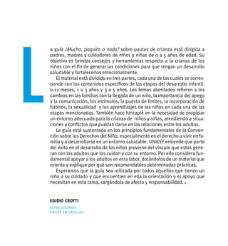 L
    a guía ¿Mucho, poquito o nada? sobre pautas de crianza está dirigida a
    padres, madres y cuidadores de niños y niñas de 0 a 5 años de edad. Su
    objetivo es brindar consejos y herramientas respecto a la crianza de los
    niños con el fin de generar las condiciones para que tengan un desarrollo
    saludable y fortalecerlos emocionalmente.
       El material está dividido en tres partes, cada una de las cuales se corres-
    ponde con los contenidos específicos de las etapas del desarrollo infantil:
    0-12 meses, 1 a 3 años y 3 a 5 años. Los temas abordados refieren a los
    cambios en las familias con la llegada de un niño, la importancia del apego
    y la comunicación, los estímulos, la puesta de límites, la incorporación de
    hábitos, la sexualidad y los aprendizajes de los niños en cada una de las
    etapas mencionadas. También hace hincapié en la necesidad de propiciar
    un entorno adecuado para la crianza de niños y niñas, atendiendo a situa-
    ciones y conflictos que puedan darse en las relaciones entre los adultos.
       La guía está sustentada en los principios fundamentales de la Conven-
    ción sobre los Derechos del Niño, especialmente en el derecho a vivir en fa-
    milia y a desarrollarse en un entorno saludable. unicef entiende que parte
    del éxito en el desarrollo de los niños proviene del vínculo que estos gene-
    ran con los adultos que los cuidan y con su entorno. Por ello considera fun-
    damental apoyar a los adultos en esta labor, dotándolos de un material que
    oriente y explique por qué son recomendables determinadas prácticas.
       Esperamos que la guía sea utilizada por todos aquellos que tienen un
    niño a su cuidado y que encuentren en ella la orientación y el apoyo que
    necesitan en esta tarea, cargándola de afecto y responsabilidad. n


    egidio crotti
    representante
    unicef en uruguay




                                                                UNICEF 2011          3
 