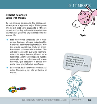 0-12 meses

El bebé se acerca
a los tres meses
La vida empieza a ordenarse de a poco, y pue-
de empezar a regularse mejor. El comporta-
miento del bebé se va ajustando al ritmo de
su entorno: ya logra alimentarse cada tres o
cuatro horas y duerme un poco más de noche
que de día.                                                                                 ¡ajó!
Z	 Está mucho más conectado con el mun-
   do que lo rodea: mira con más atención,
   hasta deja de comer si algo le resulta muy
   interesante y empieza a emitir los prime-
   ros sonidos claramente interactivos. Dice
   ajó, esa vocalización que tanto nos trans-
   mite y nos alegra. Con sus primeras voca-
   lizaciones sabemos que registra nuestra                                    Ya va sie
                                                                                        nd
   presencia, que se quiere comunicar con                                    de que em o tiempo
                                                                             enseñarle pecemos a
   nosotros, que descubrió el sonido que                                    ajustarse de a poco a
   emite y que pronto le dará significado.                                             a
                                                                            de la vida algunas reglas
                                                                                       .
Z	 Su sonrisa está claramente dedicada a
   quien él quiere, y con ella se ilumina el
   mundo.




                 Guía sobre pautas de crianza para niños y niñas de 0 a 5 años     UNICEF 2011          33
 