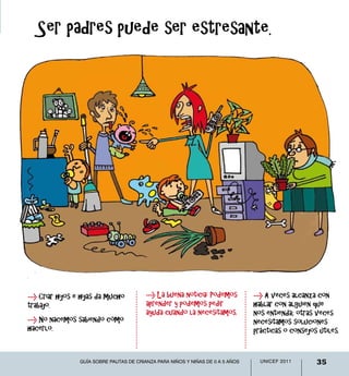 0-12 meses
   Ser padres puede ser estresante.




> Criar hijos e hijas da mucho           > La buena noticia: Podemos            > A veces alcanza con
trabajo.                                 aprender y podemos pedir               hablar con alguien que
                                         ayuda cuando la necesitamos.           nos entienda; otras veces
> No nacemos sabiendo cómo                                                      necesitamos soluciones
hacerlo.                                                                        prácticas o consejos útiles.


                Guía sobre pautas de crianza para niños y niñas de 0 a 5 años     UNICEF 2011       35
 