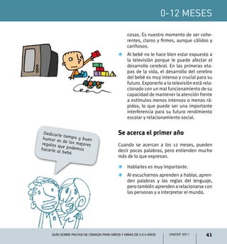 0-12 meses

                                                 cosas. Es nuestro momento de ser cohe-
                                                 rentes, claros y firmes, aunque cálidos y
                                                 cariñosos.
                                           Z	 Al bebé no le hace bien estar expuesto a
                                              la televisión porque le puede afectar el
                                              desarrollo cerebral. En las primeras eta-
                                              pas de la vida, el desarrollo del cerebro
                                              del bebé es muy intenso y crucial para su
                                              futuro. Exponerlo a la televisión está rela-
                                              cionado con un mal funcionamiento de su
                                              capacidad de mantener la atención frente
                                              a estímulos menos intensos o menos rá-
                                              pidos, lo que puede ser una importante
                                              interferencia para su futuro rendimiento
                                              escolar y relacionamiento social.


 Dedicarle
            t                              Se acerca el primer año
 humor es iempo y buen
            de los me
regalos q             jores                Cuando se acercan a los 12 meses, pueden
          u
hacerle a e podemos                        decir pocas palabras, pero entienden mucho
         l bebé.
                                           más de lo que expresan.

                                           Z	 Hablarles es muy importante.
                                           Z	 Al escucharnos aprenden a hablar, apren-
                                              den palabras y las reglas del lenguaje,
                                              pero también aprenden a relacionarse con
                                              las personas y a interpretar el mundo.




     Guía sobre pautas de crianza para niños y niñas de 0 a 5 años    UNICEF 2011     41
 