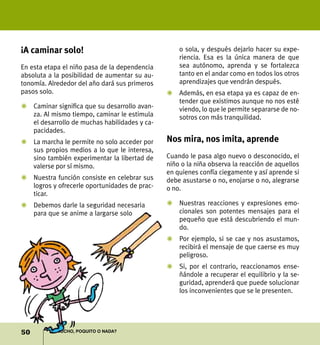 ¡A caminar solo!                                   o sola, y después dejarlo hacer su expe-
                                                   riencia. Esa es la única manera de que
En esta etapa el niño pasa de la dependencia       sea autónomo, aprenda y se fortalezca
absoluta a la posibilidad de aumentar su au-       tanto en el andar como en todos los otros
tonomía. Alrededor del año dará sus primeros       aprendizajes que vendrán después.
pasos solo.                                    Z	Además, en esa etapa ya es capaz de en-
                                                 tender que existimos aunque no nos esté
Z	 Caminar significa que su desarrollo avan-     viendo, lo que le permite separarse de no-
   za. Al mismo tiempo, caminar le estimula      sotros con más tranquilidad.
   el desarrollo de muchas habilidades y ca-
   pacidades.
Z	 La marcha le permite no solo acceder por    Nos mira, nos imita, aprende
   sus propios medios a lo que le interesa,
   sino también experimentar la libertad de    Cuando le pasa algo nuevo o desconocido, el
   valerse por sí mismo.                       niño o la niña observa la reacción de aquellos
                                               en quienes confía ciegamente y así aprende si
Z	 Nuestra función consiste en celebrar sus    debe asustarse o no, enojarse o no, alegrarse
   logros y ofrecerle oportunidades de prac-   o no.
   ticar.
Z	 Debemos darle la seguridad necesaria        Z	 Nuestras reacciones y expresiones emo-
   para que se anime a largarse solo              cionales son potentes mensajes para el
                                                  pequeño que está descubriendo el mun-
                                                  do.
                                               Z	 Por ejemplo, si se cae y nos asustamos,
                                                  recibirá el mensaje de que caerse es muy
                                                  peligroso.
                                               Z	 Si, por el contrario, reaccionamos ense-
                                                  ñándole a recuperar el equilibrio y la se-
                                                  guridad, aprenderá que puede solucionar
                                                  los inconvenientes que se le presenten.




50         ¿Mucho, poquito o nada?
 