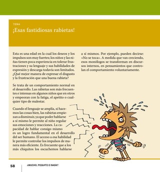tema

 ¡Esas fastidiosas rabietas!


 Esta es una edad en la cual los deseos y los    a sí mismos. Por ejemplo, pueden decirse:
 impulsos son muy fuertes; los niños y las ni-   «No se toca». A medida que van creciendo,
 ñas tienen poca experiencia en tolerar frus-    esos monólogos se transforman en discur-
 traciones y su lenguaje y sus habilidades de    sos internos, en pensamientos que contro-
 expresión y descarga todavía son limitados.     lan el comportamiento voluntariamente.
 ¿Qué mejor manera de expresar el disgusto
 y la frustración que una buena rabieta?

 Se trata de un comportamiento normal en
 el desarrollo. Las rabietas son más frecuen-
 tes e intensas en algunos niños que en otros
 y empeoran con la fatiga, el apetito o cual-
 quier tipo de malestar.

 Cuando el lenguaje se amplía, si hace-
 mos las cosas bien, las rabietas empie-
 zan a disminuir, ya que poder hablarse
 a sí mismo le permite al niño regular
 sus emociones y reacciones. La ca-
 pacidad de hablar consigo mismo
 es un logro fundamental en el desarrollo
 del ser humano. El acceso a esa habilidad
 le permite controlar los impulsos de ma-
 nera más eficiente. Es frecuente que a los
 más chiquitos los escuchemos hablarse



           ¿Mucho, poquito o nada?
58
 