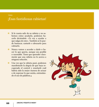 tema

 ¡Esas fastidiosas rabietas!


Z	 Si le cuesta salir de su rabieta y no sa-
   bemos cómo ayudarlo, podemos ha-
   cerlo diciéndole: «Te voy a ayudar a
   que salgas de esto». También se lo pue-
   de hamacar, cantarle o abrazarlo para
   calmarlo.
Z	 Nunca vamos a acceder a darle o ha-
   cer lo que quería, aunque sea posible
   o razonable. Tiene que aprender clara-
   mente que una rabieta no lo acerca a
   ninguna solución.
Z	 Una vez que la rabieta pasó, podemos
   manifestarle la alegría de que haya re-
   cuperado el control y enseñarle cuál
   habría sido la mejor manera de actuar
   o de expresar lo que sentía, estimulan-
   do el uso de palabras. l




          ¿Mucho, poquito o nada?
60
 
