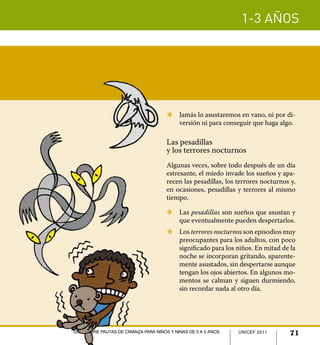 1-3 años




                                      Z	 Jamás lo asustaremos en vano, ni por di-
                                         versión ni para conseguir que haga algo.

                                      Las pesadillas
                                      y los terrores nocturnos
                                      Algunas veces, sobre todo después de un día
                                      estresante, el miedo invade los sueños y apa-
                                      recen las pesadillas, los terrores nocturnos y,
                                      en ocasiones, pesadillas y terrores al mismo
                                      tiempo.

                                      Z	 Las pesadillas son sueños que asustan y
                                         que eventualmente pueden despertarlos.
                                      Z	 Los terrores nocturnos son episodios muy
                                         preocupantes para los adultos, con poco
                                         significado para los niños. En mitad de la
                                         noche se incorporan gritando, aparente-
                                         mente asustados, sin despertarse aunque
                                         tengan los ojos abiertos. En algunos mo-
                                         mentos se calman y siguen durmiendo,
                                         sin recordar nada al otro día.




Guía sobre pautas de crianza para niños y niñas de 0 a 5 años   UNICEF 2011
                                                                UNICEF 2011       71
 