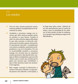 tema

Los miedos



 Z	 Una vez más, nuestra presencia serena,       la larga tiene altos costos. Además de
    nuestras palabras tranquilizadoras le de-    ser una perturbación para el sueño de
    volverán la calma.                           todos y para la intimidad de los adul-
                                                 tos, le hace perder al niño la confianza
 Z	 Ayudarlos a encontrar sosiego con re-
                                                 en su propia capacidad para superar las
    cursos que ellos mismos puedan poner
                                                 dificultades.
    en práctica es muy bueno. Cuando el
                                                             l




    niño o la niña enfrenta alguna dificultad,
    lo que más conviene es ofrecerle solu-
    ciones que lo ayuden a ganar autonomía.
    Si únicamente aprende a tranquilizarse
    con nuestra compañía, aumentará su de-
    pendencia y eso no lo beneficia. Por eso
    es recomendable ayudarlo a encontrar
    sosiego con recursos que no requieran
    nuestra presencia. Que pueda tener con-
    sigo su objeto acompañante, que escuche
    música, que se cante una canción que le
    gusta son recursos que contribuyen a
    que el niño atraviese mejor ese momen-
    to de angustia.
 Z	 Bajo ningún concepto lo llevaremos a
    nuestra cama para calmarlo. Lo que pue-
    de parecer una solución a corto plazo, a




          ¿Mucho, poquito o nada?
72
 
