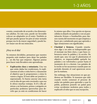 1-3 años




común, construido de acuerdo a las dimensio-                  lo mismo que ellos. Una opción en épocas
nes adultas. En este caso, puede ser favorable                cálidas es dejarlo sin pañales y con un pan-
colocar un adaptador en el water. También es                  taloncito liviano o bombachita para dar-
útil que pueda apoyar los pies al estar sentado               nos cuenta del momento en que empieza a
porque eso le da mayor seguridad y puede ha-                  hacer pis y señalárselo para que aprenda a
cer mejor uso de sus músculos.                                ligar sensaciones con significados.
                                                        Z	 Claridad y firmeza. Cuando enseña-
¡Hoy es el día!                                            mos algo a un niño es indispensable que
                                                           el mensaje sea bien claro, y que haya co-
Ya estamos decididos, pensamos que nuestro                 herencia entre la palabra y la acción. De
pequeño está maduro para dejar los pañales                 modo que, una vez que le planteamos el
y… un día hay que empezar. Algunas pautas                  objetivo, es imprescindible quitarle los
para hacer más llevadero este aprendizaje.                 pañales y no volvérselos a poner hasta el
                                                           momento de ir a dormir. Los pañales de
Z	 Explicación clara y entusiasta. Una vez                 la noche se los sacaremos cuando pase un
   que están dadas las condiciones, le expli-              período durante el cual aparezcan secos
   caremos al niño o niña breve y claramente               por la mañana.
   el objetivo que le proponemos y cómo lo              	     Sin embargo, hay situaciones en que po-
   vamos a lograr. El tono debe ser positivo y                demos ser flexibles. Si tenemos que salir
   esperanzado. Es bueno asociar esta tarea                   cuando recién comenzó el proceso de
   con la idea de que está creciendo y que eso                andar sin pañales para aprender a usar la
   le ofrece muchas ventajas. Si él o ella ad-                pelela, podemos ponerle un pañal para
   miran a un hermano, prima o amiguito en                    evitar accidentes molestos para todos y
   particular, podemos aprovechar para de-                    explicarle al niño que es una excepción.
   cirle que ya está en condiciones de hacer



                  Guía sobre pautas de crianza para niños y niñas de 0 a 5 años    UNICEF 2011
                                                                                   UNICEF 2011        77
 