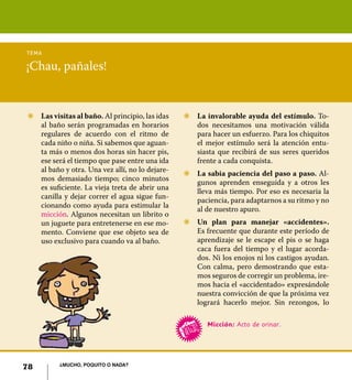 tema

¡Chau, pañales!


Z	 Las visitas al baño. Al principio, las idas   Z	 La invalorable ayuda del estímulo. To-
   al baño serán programadas en horarios            dos necesitamos una motivación válida
   regulares de acuerdo con el ritmo de             para hacer un esfuerzo. Para los chiquitos
   cada niño o niña. Si sabemos que aguan-          el mejor estímulo será la atención entu-
   ta más o menos dos horas sin hacer pis,          siasta que recibirá de sus seres queridos
   ese será el tiempo que pase entre una ida        frente a cada conquista.
   al baño y otra. Una vez allí, no lo dejare-
                                                 Z	 La sabia paciencia del paso a paso. Al-
   mos demasiado tiempo; cinco minutos
                                                    gunos aprenden enseguida y a otros les
   es suficiente. La vieja treta de abrir una
                                                    lleva más tiempo. Por eso es necesaria la
   canilla y dejar correr el agua sigue fun-
                                                    paciencia, para adaptarnos a su ritmo y no
   cionando como ayuda para estimular la
                                                    al de nuestro apuro.
   micción. Algunos necesitan un librito o
   un juguete para entretenerse en ese mo-       Z	 Un plan para manejar «accidentes».
   mento. Conviene que ese objeto sea de            Es frecuente que durante este período de
   uso exclusivo para cuando va al baño.            aprendizaje se le escape el pis o se haga
                                                    caca fuera del tiempo y el lugar acorda-
                                                    dos. Ni los enojos ni los castigos ayudan.
                                                    Con calma, pero demostrando que esta-
                                                    mos seguros de corregir un problema, ire-
                                                    mos hacia el «accidentado» expresándole
                                                    nuestra convicción de que la próxima vez
                                                    logrará hacerlo mejor. Sin rezongos, lo

                                                        Micción: Acto de orinar.




          ¿Mucho, poquito o nada?
78
 
