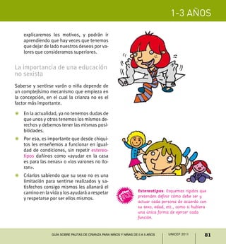 1-3 años

    explicaremos los motivos, y podrán ir
    aprendiendo que hay veces que tenemos
    que dejar de lado nuestros deseos por va-
    lores que consideramos superiores.


La importancia de una educación
no sexista
Saberse y sentirse varón o niña depende de
un complejísimo mecanismo que empieza en
la concepción, en el cual la crianza no es el
factor más importante.

Z	 En la actualidad, ya no tenemos dudas de
   que unos y otros tenemos los mismos de-
   rechos y debemos tener las mismas posi-
   bilidades.
Z	 Por eso, es importante que desde chiqui-
   tos les enseñemos a funcionar en igual-
   dad de condiciones, sin repetir estereo-
   tipos dañinos como «ayudar en la casa
   es para las nenas» o «los varones no llo-
   ran».
Z	 Criarlos sabiendo que su sexo no es una
   limitación para sentirse realizados y sa-
   tisfechos consigo mismos les allanará el
   camino en la vida y los ayudará a respetar                      Estereotipos: Esquemas rígidos que
                                                                   pretenden definir cómo debe ser y
   y respetarse por ser ellos mismos.
                                                                   actuar cada persona de acuerdo con
                                                                   su sexo, edad, etc., como si hubiera
                                                                   una única forma de ejercer cada
                                                                   función.


                 Guía sobre pautas de crianza para niños y niñas de 0 a 5 años     UNICEF 2011        81
 