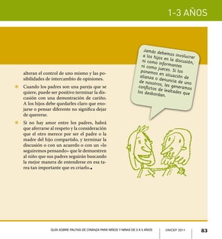 1-3 años


                                                                          Jamás de
                                                                                      b
                                                                          a los hijo emos involucrar
                                                                                     s en la dis
                                                                         ni como in              cusión,
                                                                         ni como ju formantes
    alteran el control de uno mismo y las po-                           ponemos eces. Si los
                                                                                    e
                                                                        alianza o n situación de
    sibilidades de intercambio de opiniones.                           de nosotr
                                                                                   denuncia
                                                                                  o           de uno
Z	 Cuando los padres son una pareja que se                             conflictos s, les generamos
                                                                                   d
   quiere, puede ser positivo terminar la dis-                        los desbo e lealtades que
                                                                                 rdan.
   cusión con una demostración de cariño.
   A los hijos debe quedarles claro que eno-
   jarse o pensar diferente no significa dejar
   de quererse.
Z	 Si no hay amor entre los padres, habrá
   que aferrarse al respeto y la consideración
   que el otro merece por ser el padre o la
   madre del hijo compartido, y terminar la
   discusión o con un acuerdo o con un «lo
   seguiremos pensando» que le demuestren
   al niño que sus padres seguirán buscando
   la mejor manera de entenderse en esa ta-
   rea tan importante que es criarlo.    l




                  Guía sobre pautas de crianza para niños y niñas de 0 a 5 años       UNICEF 2011
                                                                                      UNICEF 2011          83
 